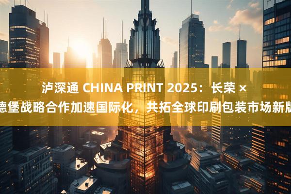 泸深通 CHINA PRINT 2025：长荣 × 海德堡战略合作加速国际化，共拓全球印刷包装市场新版图