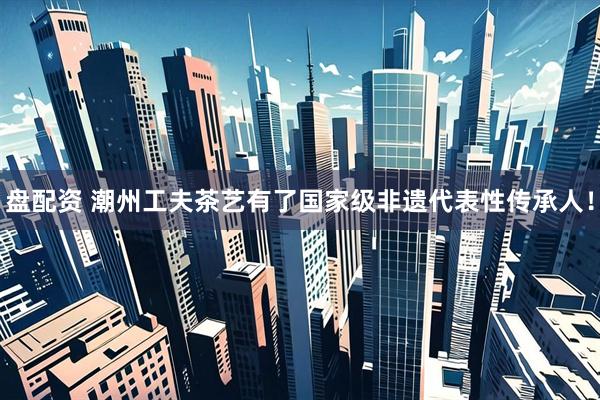 盘配资 潮州工夫茶艺有了国家级非遗代表性传承人！