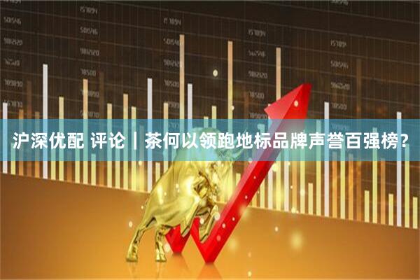 沪深优配 评论｜茶何以领跑地标品牌声誉百强榜？