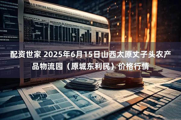 配资世家 2025年6月15日山西太原丈子头农产品物流园（原城东利民）价格行情