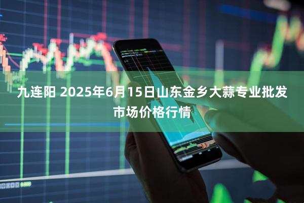 九连阳 2025年6月15日山东金乡大蒜专业批发市场价格行情