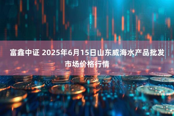 富鑫中证 2025年6月15日山东威海水产品批发市场价格行情